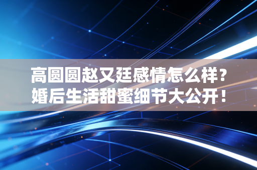 高圆圆赵又廷感情怎么样？婚后生活甜蜜细节大公开！