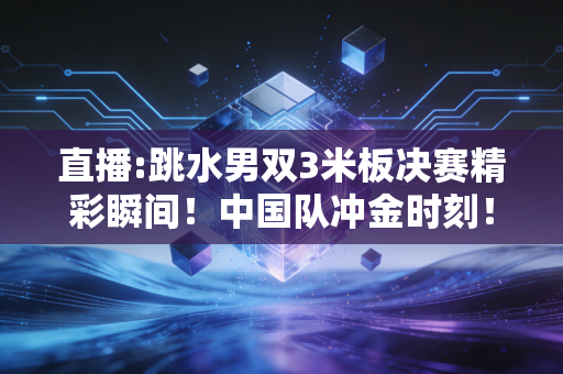 直播:跳水男双3米板决赛精彩瞬间！中国队冲金时刻！