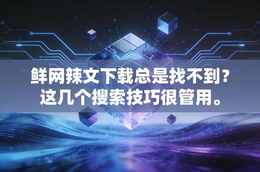 鲜网辣文下载总是找不到？这几个搜索技巧很管用。