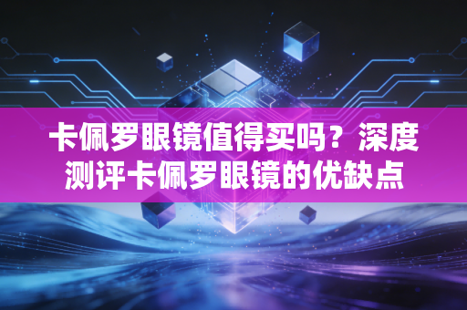 卡佩罗眼镜值得买吗？深度测评卡佩罗眼镜的优缺点