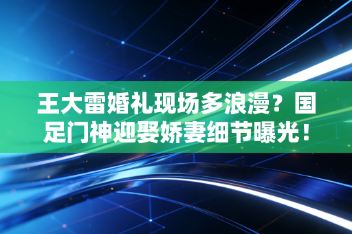 王大雷婚礼现场多浪漫？国足门神迎娶娇妻细节曝光！