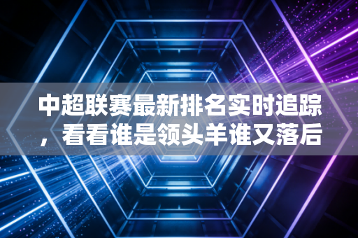 中超联赛最新排名实时追踪，看看谁是领头羊谁又落后了？