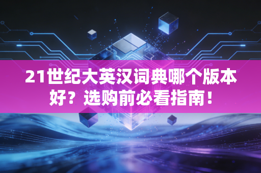 21世纪大英汉词典哪个版本好？选购前必看指南！