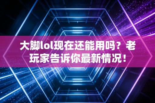 大脚lol现在还能用吗？老玩家告诉你最新情况！