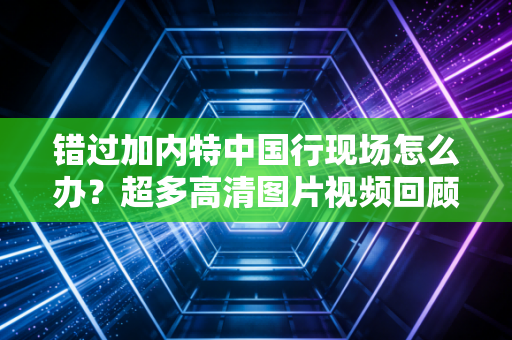错过加内特中国行现场怎么办？超多高清图片视频回顾！
