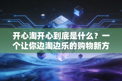 开心淘开心到底是什么？一个让你边淘边乐的购物新方式！