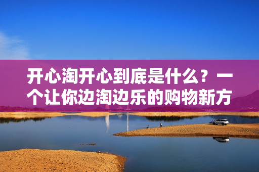 开心淘开心到底是什么？一个让你边淘边乐的购物新方式！