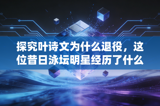 探究叶诗文为什么退役，这位昔日泳坛明星经历了什么？