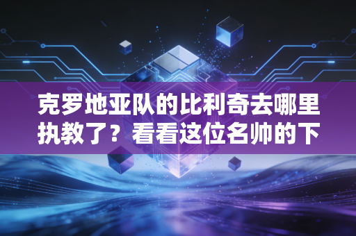 克罗地亚队的比利奇去哪里执教了？看看这位名帅的下一站在何方。