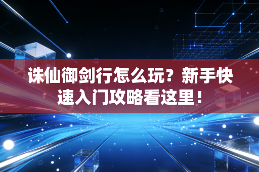 诛仙御剑行怎么玩？新手快速入门攻略看这里！