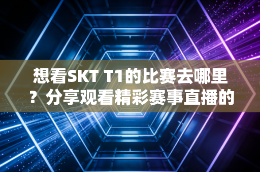 想看SKT T1的比赛去哪里？分享观看精彩赛事直播的方法！