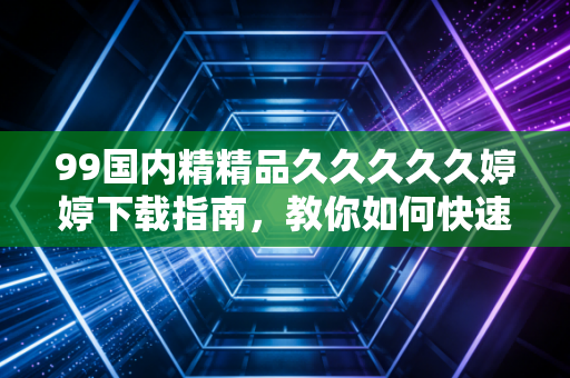 99国内精精品久久久久久婷婷下载指南，教你如何快速获取！