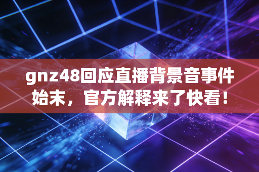 gnz48回应直播背景音事件始末，官方解释来了快看！
