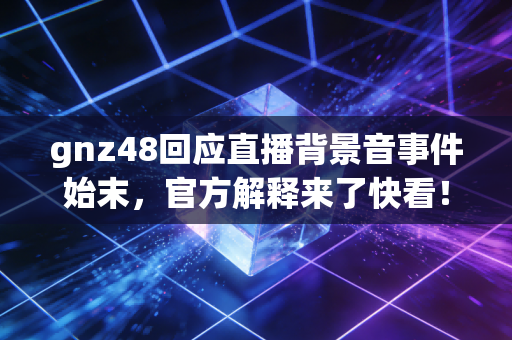 gnz48回应直播背景音事件始末，官方解释来了快看！