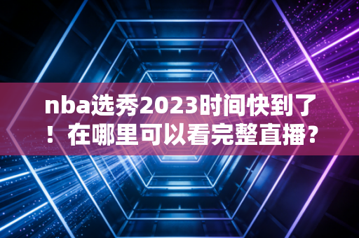 nba选秀2023时间快到了！在哪里可以看完整直播？