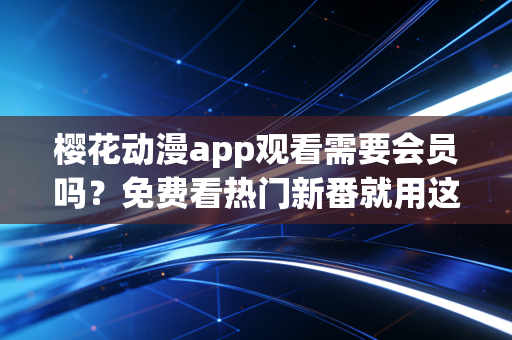 樱花动漫app观看需要会员吗？免费看热门新番就用这招！