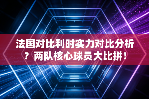 法国对比利时实力对比分析？两队核心球员大比拼！