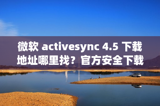 微软 activesync 4.5 下载地址哪里找?官方安全下载链接看这里