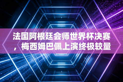 法国阿根廷会师世界杯决赛，梅西姆巴佩上演终极较量！