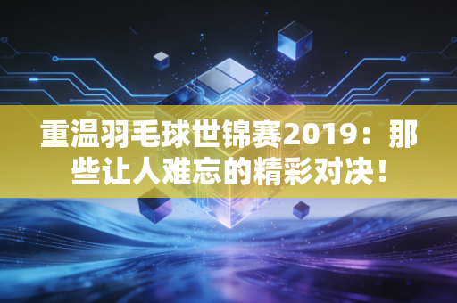 重温羽毛球世锦赛2019：那些让人难忘的精彩对决！