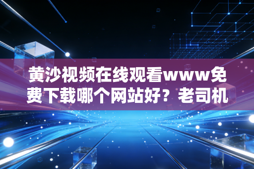 黄沙视频在线观看www免费下载哪个网站好？老司机推荐这几个给你！