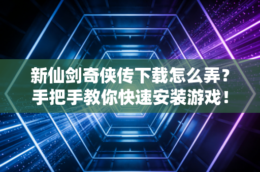 新仙剑奇侠传下载怎么弄？手把手教你快速安装游戏！
