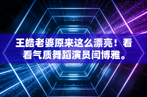 王皓老婆原来这么漂亮！看看气质舞蹈演员闫博雅。