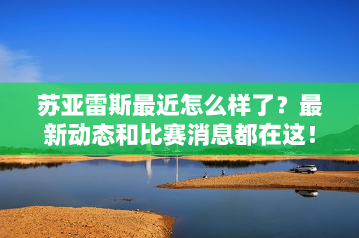苏亚雷斯最近怎么样了?最新动态和比赛消息都在这!