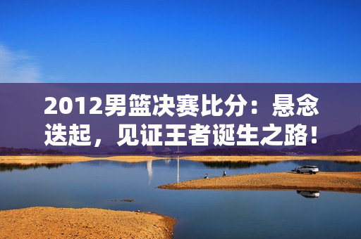 2012男篮决赛比分：悬念迭起，见证王者诞生之路！