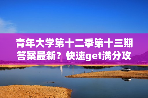 青年大学第十二季第十三期答案最新？快速get满分攻略！