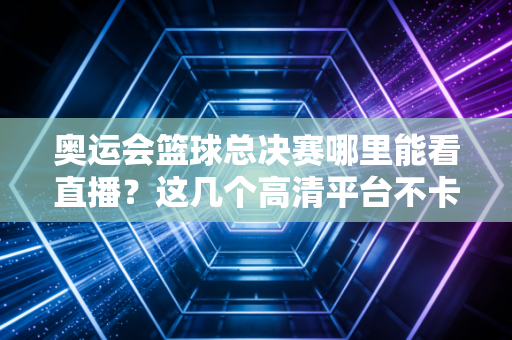 奥运会篮球总决赛哪里能看直播?这几个高清平台不卡顿!