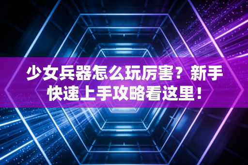 少女兵器怎么玩厉害？新手快速上手攻略看这里！