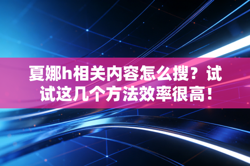 夏娜h相关内容怎么搜？试试这几个方法效率很高！