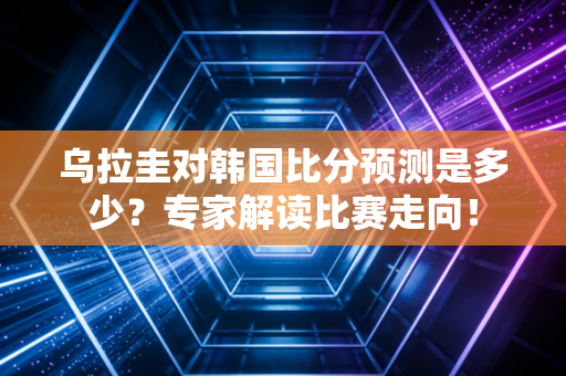 乌拉圭对韩国比分预测是多少？专家解读比赛走向！