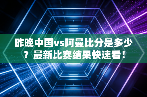 昨晚中国vs阿曼比分是多少？最新比赛结果快速看！