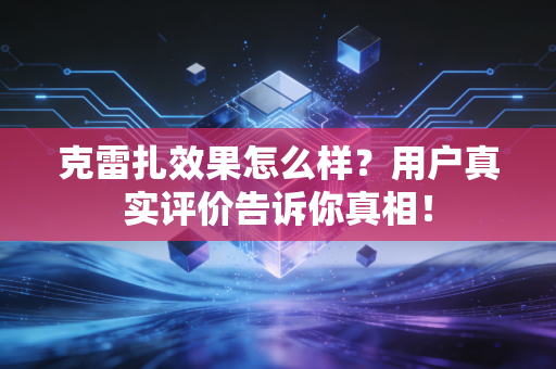 克雷扎效果怎么样？用户真实评价告诉你真相！