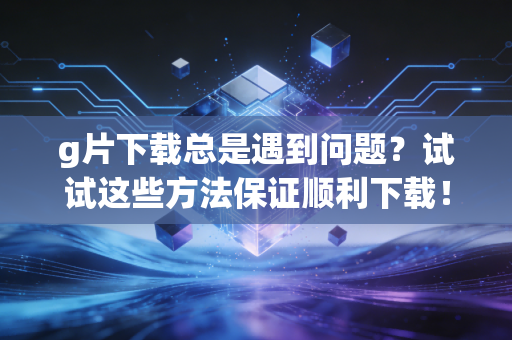 g片下载总是遇到问题？试试这些方法保证顺利下载！