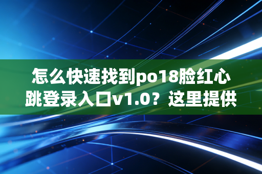 怎么快速找到po18脸红心跳登录入口v1.0？这里提供最新地址！