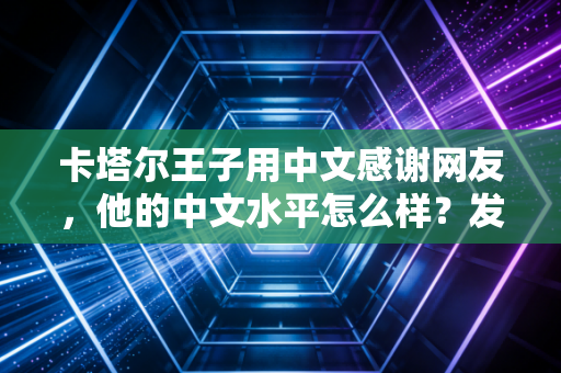 卡塔尔王子用中文感谢网友，他的中文水平怎么样？发音标准引热议！