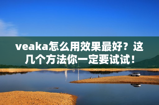 veaka怎么用效果最好？这几个方法你一定要试试！