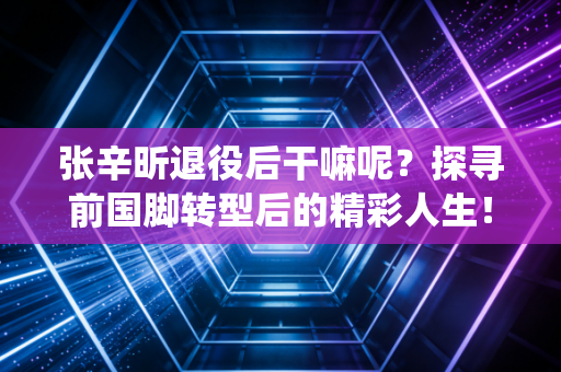 张辛昕退役后干嘛呢？探寻前国脚转型后的精彩人生！