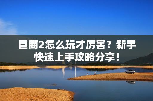 巨商2怎么玩才厉害？新手快速上手攻略分享！