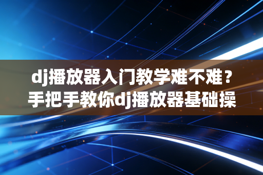 dj播放器入门教学难不难？手把手教你dj播放器基础操作技巧！