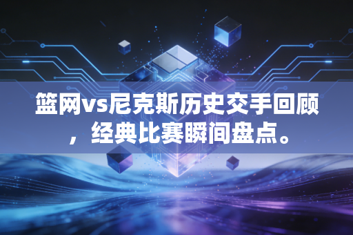 篮网vs尼克斯历史交手回顾，经典比赛瞬间盘点。