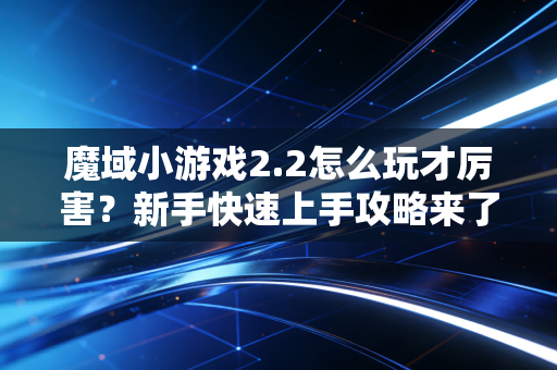 魔域小游戏2.2怎么玩才厉害？新手快速上手攻略来了！