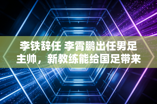 李铁辞任 李霄鹏出任男足主帅，新教练能给国足带来啥改变？