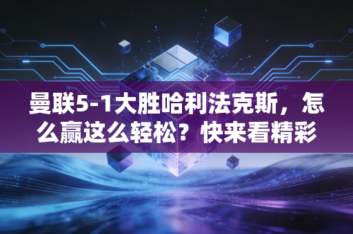 曼联5-1大胜哈利法克斯，怎么赢这么轻松？快来看精彩回顾！