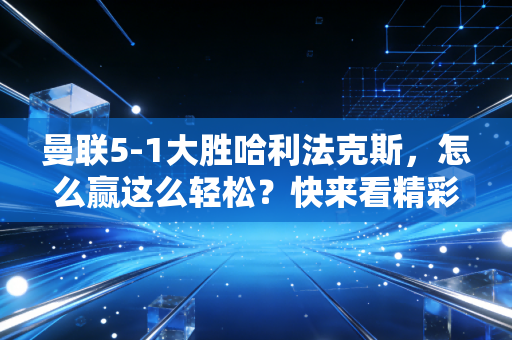 曼联5-1大胜哈利法克斯，怎么赢这么轻松？快来看精彩回顾！