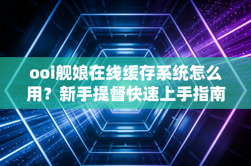 ooi舰娘在线缓存系统怎么用？新手提督快速上手指南！
