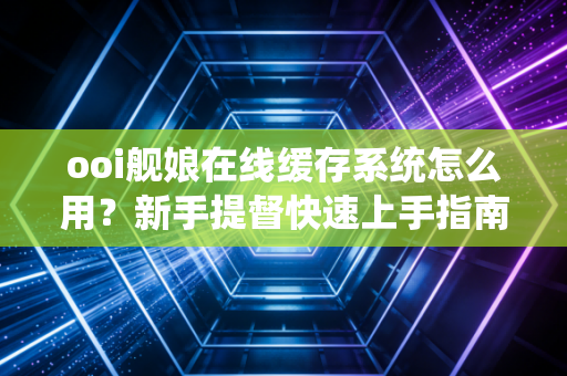 ooi舰娘在线缓存系统怎么用？新手提督快速上手指南！